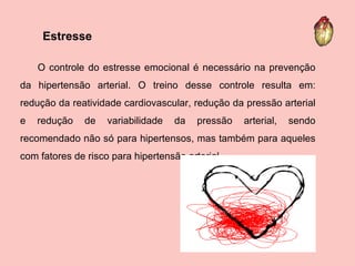 O controle do estresse emocional é necessário na prevenção da hipertensão arterial. O treino desse controle resulta em: redução da reatividade cardiovascular, redução da pressão arterial e redução de variabilidade da pressão arterial, sendo recomendado não só para hipertensos, mas também para aqueles com fatores de risco para hipertensão arterial.   Estresse  