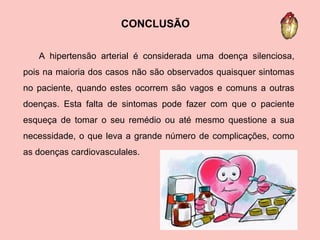 A hipertensão arterial é considerada uma doença silenciosa, pois na maioria dos casos não são observados quaisquer sintomas no paciente, quando estes ocorrem são vagos e comuns a outras doenças. Esta falta de sintomas pode fazer com que o paciente esqueça de tomar o seu remédio ou até mesmo questione a sua necessidade, o que leva a grande número de complicações, como as doenças cardiovasculales. CONCLUSÃO 