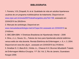 BIBLIOGRAFIA 1. Ferreira, V.B.,Chiapetti, N. et al. Qualidade de vida em adultos hipertensos usuários de um programa multidisciplinar de tratamento. Disponível em  www.cipsi.uem.br/anais2007/trabalhos/getdoc.php?tid=199 ,  acessado em 23/04/2010 às 20h20min. 2. Manuais de cardiologia. Disponível em  www.manuaisdecardiologia.med.br/Capa.htm acessado em 23/04/2010  as 21h00min. 3. SBC;SBH;SBN. V Diretrizes Brasileiras de Hipertensão Arterial – 2006 4. Silva, J.L.L; Souza, S.L., Fatores de risco para hipertensão arterial sistêmica versus estilo de vida docente. Revista Eletrônica de Enfermagem, v. 6, n. 3, 2004. Disponível em www.fen.ufg.br , acessado em 23/04/2010 às 21h30min. 5. Smeltzer S. C.;Bare B.G.; Hinkle J.L.; Cheever K.H. Brunner &Suddarth Tratado de Enfermagem Médico-Cirurgica. 11ª. Ed. Vol. 2, Rio de Janeiro, Guanabara Koogan 2009. 
