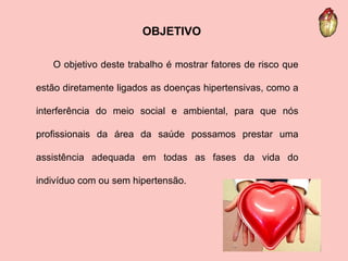 OBJETIVO O objetivo deste trabalho é mostrar fatores de risco que estão diretamente ligados as doenças hipertensivas, como a interferência do meio social e ambiental, para que nós profissionais da área da saúde possamos prestar uma assistência adequada em todas as fases da vida do indivíduo com ou sem hipertensão. 