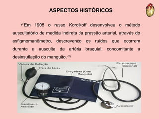 ASPECTOS HISTÓRICOS Em 1905 o russo Korotkoff desenvolveu o método auscultatório de medida indireta da pressão arterial, através do esfigmomanômetro, descrevendo os ruídos que ocorrem durante a ausculta da artéria braquial, concomitante a desinsuflação do manguito.  (2) 
