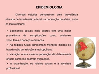 EPIDEMIOLOGIA Segmentos sociais mais pobres tem uma maior prevalência de complicações como acidentes vasculares e doenças cardíacas. As regiões rurais apresentam menores índices de hipertensão em relação à metropolitana. Variação numa mesma população de determinada origem conforme ocorrem migrações. A urbanização, os hábitos sociais e a atividade profissional.  Diversos estudos demonstram uma prevalência elevada de hipertensão arterial na população brasileira, entre os mais comuns : 