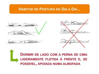 HÁBITOS DE POSTURA NO DIA A DIA...




DORMIR DE LADO COM A PERNA DE CIMA
LIGEIRAMENTE FLETIDA À FRENTE E, SE
POSSÍVEL, APOIADA NUMA ALMOFADA
 