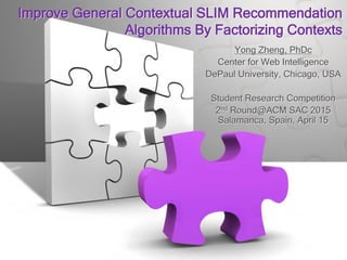 Improve General Contextual SLIM Recommendation
Algorithms By Factorizing Contexts
Yong Zheng, PhDc
Center for Web Intelligence
DePaul University, Chicago, USA
Student Research Competition
2nd Round@ACM SAC 2015
Salamanca, Spain, April 15
 
