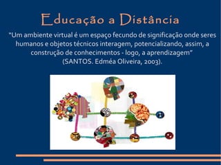 Educação a Distância
“Um ambiente virtual é um espaço fecundo de significação onde seres
humanos e objetos técnicos interagem, potencializando, assim, a
construção de conhecimentos - logo, a aprendizagem”
(SANTOS. Edméa Oliveira, 2003).
 