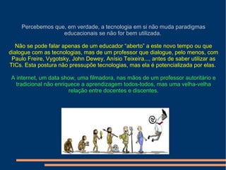 Percebemos que, em verdade, a tecnologia em si não muda paradigmas
educacionais se não for bem utilizada.
Não se pode falar apenas de um educador “aberto” a este novo tempo ou que
dialogue com as tecnologias, mas de um professor que dialogue, pelo menos, com
Paulo Freire, Vygotsky, John Dewey, Anísio Teixeira..., antes de saber utilizar as
TICs. Esta postura não pressupõe tecnologias, mas ela é potencializada por elas.
A internet, um data show, uma filmadora, nas mãos de um professor autoritário e
tradicional não enriquece a aprendizagem todos-todos, mas uma velha-velha
relação entre docentes e discentes.
 