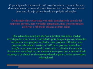 O paradigma da transmissão está nos educadores e nas escolas que
devem procurar nas mais diversas ferramentas, envolver o estudante
para que ele seja parte ativa de sua própria educação.
O educador deve estar cada vez mais consciente de que não há
respostas prontas, nem verdades estagnadas, mas sim construções
coletivas e reflexões críticas a serem feitas.
Que educadores estejam abertos a mostrar caminhos, mediar
investigações e dar asas à criatividade, pois desejam que os estudantes
encontrem suas próprias verdades, suas próprias reflexões, suas
próprias habilidades. Assim, a EAD deve procurar estabelecer
relações com seus alunos de construção e reflexão. Com tantas
ferramentas tecnológicas, um mundo abre-se para que a interatividade
aconteça e os alunos se sintam empoderados para co-criar esse espaço
educacional.
 