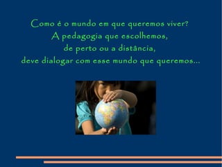 Como é o mundo em que queremos viver?
A pedagogia que escolhemos,
de perto ou a distância,
deve dialogar com esse mundo que queremos...
 