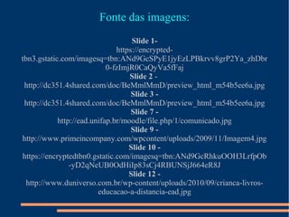 Fonte das imagens:
Slide 1-
https://encrypted-
tbn3.gstatic.com/imagesq=tbn:ANd9GcSPyE1jyEzLPBkrvv8grP2Ya_zhDbr
0-fzImjR0CaQyVa5fFaj
Slide 2 -
http://dc351.4shared.com/doc/BeMmlMmD/preview_html_m54b5ee6a.jpg
Slide 3 -
http://dc351.4shared.com/doc/BeMmlMmD/preview_html_m54b5ee6a.jpg
Slide 7 -
http://ead.unifap.br/moodle/file.php/1/comunicado.jpg
Slide 9 -
http://www.primeincompany.com/wpcontent/uploads/2009/11/Imagem4.jpg
Slide 10 -
https://encryptedtbn0.gstatic.com/imagesq=tbn:ANd9GcRhkuOOH3LrfpOb
-yD2qNeUB0OdHiIp83sCj4RBUNSjJ664eR8J
Slide 12 -
http://www.duniverso.com.br/wp-content/uploads/2010/09/crianca-livros-
educacao-a-distancia-ead.jpg
 