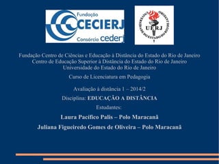 Fundação Centro de Ciências e Educação à Distância do Estado do Rio de Janeiro
Centro de Educação Superior à Distância do Estado do Rio de Janeiro
Universidade do Estado do Rio de Janeiro
Curso de Licenciatura em Pedagogia
Avaliação à distância 1 – 2014/2
Disciplina: EDUCAÇÃO A DISTÂNCIA
Estudantes:
Laura Pacífico Palis – Polo Maracanã
Juliana Figueiredo Gomes de Oliveira – Polo Maracanã
 