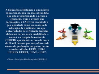 A Educação a Distância é um modelo
educacional cada vez mais difundido
que está revolucionando o acesso à
educação. Com o avanço das
tecnologias, a EAD vem evoluindo e
já é apontada como um modelo de
educação de qualidade, em que
universidades de referência também
elaboram cursos nesta modalidade –
como é o exemplo do consórcio
CEDERJ que atende a cerca de cerca
de 60 mil pessoas por ano, oferecendo
cursos de graduação em parceria com
as universidades UERJ, UFRJ,
UNIRIO, UFRRJ, UENF e UFF*.
(*fonte: <http://pt.wikipedia.org/wiki/CEDERJ>)
 