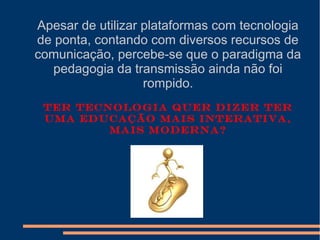 Apesar de utilizar plataformas com tecnologia
de ponta, contando com diversos recursos de
comunicação, percebe-se que o paradigma da
pedagogia da transmissão ainda não foi
rompido.
Ter tecnologia quer dizer ter
uma educação mais interativa,
mais moderna?
 