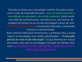 Percebe-se ainda que a tecnologia sozinha não pode acabar
com a visão da educação bancária – esta só mudará quando a
mentalidade do educador e da escola mudarem. Existe ainda
uma falta de conhecimento, consciência ou, até mesmo, de
coragem em lançar-se ao uso das tecnologias a favor de uma
educação para a liberdade, envolvendo interação, criatividade,
interesse e dinamicidade.
Num sistema tradicional transmissivo, o professor fala, o aluno
copia e as tecnologias vem sendo subutilizadas... “A educação
precisa ser uma via de mão dupla” é o que dizemos em nossas
discussões, mas com as tecnologias, ela pode ter infinitas vias!
Com muitas mãos e mentes interagindo, criando, discutindo e
construindo conhecimento.
 