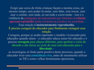 Exigir que cerca de trinta crianças façam a mesma coisa, ao
mesmo tempo, sem poder levantar, sem falar, sem trocar, sem
usar o celular, sem nada, só ouvindo e escrevendo - isso é a
violência da pedagogia da transmissão que fortalece a relação
opressor/oprimido ainda existente na escola e na sociedade.
Esta relação é insistentemente reproduzida.
É preciso coragem do educador para finalmente extinguir essa
relação.
Coragem, porque se acaba repetindo o modelo vivenciado pelo
educador quando aluno - o educador educa como foi educado e é
preciso coragem para educar diferente, para quebrar o ciclo do
absurdo e dar início ao ciclo de uma real educação para a
liberdade -
as tecnologias só farão parte positiva deste processo, quando o
educador tiver essa consciência viva, antes de meramente utilizar
as TICs como velhas ferramentas opressoras.
 