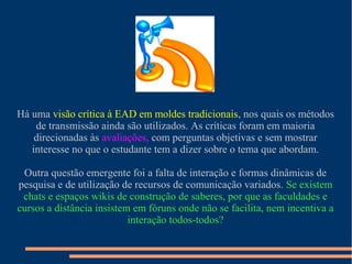 Há uma visão crítica à EAD em moldes tradicionais, nos quais os métodos
de transmissão ainda são utilizados. As críticas foram em maioria
direcionadas às avaliações, com perguntas objetivas e sem mostrar
interesse no que o estudante tem a dizer sobre o tema que abordam.
Outra questão emergente foi a falta de interação e formas dinâmicas de
pesquisa e de utilização de recursos de comunicação variados. Se existem
chats e espaços wikis de construção de saberes, por que as faculdades e
cursos a distância insistem em fóruns onde não se facilita, nem incentiva a
interação todos-todos?
 