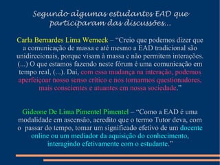Segundo algumas estudantes EAD que
participaram das discussões...
Carla Bernardes Lima Werneck – “Creio que podemos dizer que
a comunicação de massa e até mesmo a EAD tradicional são
unidirecionais, porque visam à massa e não permitem interações.
(...) O que estamos fazendo neste fórum é uma comunicação em
tempo real, (...). Daí, com essa mudança na interação, podemos
aperfeiçoar nosso senso crítico e nos tornarmos questionadores,
mais conscientes e atuantes em nossa sociedade.”
Gideone De Lima Pimentel Pimentel – “Como a EAD é uma
modalidade em ascensão, acredito que o termo Tutor deva, com
o passar do tempo, tomar um significado efetivo de um docente
online ou um mediador da aquisição do conhecimento,
interagindo efetivamente com o estudante.”
 