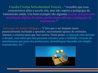 Claudia Cristina Schwabenland Teixeira – “Acredito que essa
característica afeta a escola sim, mas não supera a pedagogia da
transmissão ainda. Um bom exemplo são algumas escolas que possuem
tecnologias digitais de ponta, porém ainda utilizam a pedagogia da
transmissão.”
Geyseane dos Santos Melgaço - “Creio que o ser humano nasce
potencialmente inclinado a aprender, necessitando apenas de estímulos
internos e externos para que isso ocorra. Neste ponto, a educação tem deixado
a desejar, com aulas que não possuem vínculos com a realidade; excesso de
autoritarismo por parte dos professores; metodologias baseadas em simples
transmissões, etc.”
 