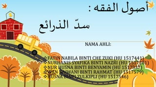 ‫الفقه‬ ‫ل‬‫أصو‬:
‫ائع‬‫ر‬‫الذ‬ ‫سد‬
NAMA AHLI:
FATIN NABILA BINTI CHE ZUKI (HU 1517441)
NURHANIS SYAFIKA BINTI NAZRI (HU 1517281)
NUR HUSNA BINTI BENYAMIN (HU 1517337)
WAN NAJWANI BINTI RAHMAT (HU 1517579)
HUSNA BINTI ZULKIPLI (HU 1517546)
 