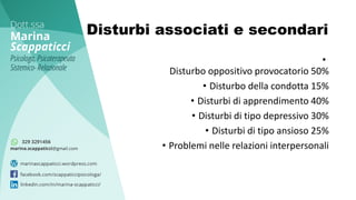 Disturbi associati e secondari
•
Disturbo oppositivo provocatorio 50%
• Disturbo della condotta 15%
• Disturbi di apprendimento 40%
• Disturbi di tipo depressivo 30%
• Disturbi di tipo ansioso 25%
• Problemi nelle relazioni interpersonali
 