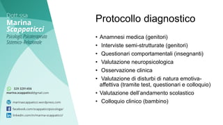 • Anamnesi medica (genitori)
• Interviste semi-strutturate (genitori)
• Questionari comportamentali (insegnanti)
• Valutazione neuropsicologica
• Osservazione clinica
• Valutazione di disturbi di natura emotiva-
affettiva (tramite test, questionari e colloquio)
• Valutazione dell’andamento scolastico
• Colloquio clinico (bambino)
Protocollo diagnostico
 