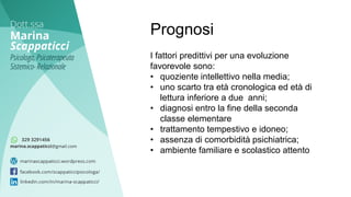 I fattori predittivi per una evoluzione
favorevole sono:
• quoziente intellettivo nella media;
• uno scarto tra età cronologica ed età di
lettura inferiore a due anni;
• diagnosi entro la fine della seconda
classe elementare
• trattamento tempestivo e idoneo;
• assenza di comorbidità psichiatrica;
• ambiente familiare e scolastico attento
Prognosi
 