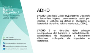 L'ADHD (Attention Deficit Hyperactivity Disorder)
è l'acronimo inglese comunemente usato per
indicare il Disturbo da deficit di attenzione e
iperattività (acronimo italiano meno noto, DDAI).
L'ADHD è un disordine dello sviluppo
neuropsichico del bambino e dell’adolescente,
caratterizzato da incapacità a mantenere
attenzione prolungata, da impulsività e
iperattività.
ADHD
 