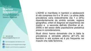 L’ADHD si manifesta in bambini e adolescenti
di età compresa tra 6 e 18 anni. La stima della
prevalenza varia notevolmente (da 1 a 24%)
dipendentemente da ambito sociale, regione
geografica, criteri di diagnosi ed esperienza dei
medici e a seconda dell’età (Günther et al.,
2009) e del sesso della popolazione pediatrica
presa in considerazione.
Studi clinici hanno dimostrato che in Italia la
prevalenza è stimabile attorno all’1-2% dei
bambini in età scolare ed è più frequente nei
maschi che nelle femmine.
 