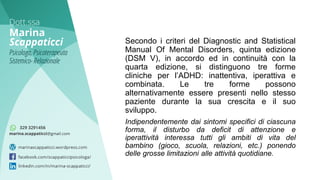 Secondo i criteri del Diagnostic and Statistical
Manual Of Mental Disorders, quinta edizione
(DSM V), in accordo ed in continuità con la
quarta edizione, si distinguono tre forme
cliniche per l’ADHD: inattentiva, iperattiva e
combinata. Le tre forme possono
alternativamente essere presenti nello stesso
paziente durante la sua crescita e il suo
sviluppo.
Indipendentemente dai sintomi specifici di ciascuna
forma, il disturbo da deficit di attenzione e
iperattività interessa tutti gli ambiti di vita del
bambino (gioco, scuola, relazioni, etc.) ponendo
delle grosse limitazioni alle attività quotidiane.
 