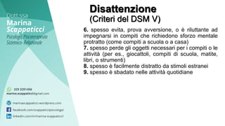 Disattenzione
(Criteri del DSM V)
6. spesso evita, prova avversione, o è riluttante ad
impegnarsi in compiti che richiedono sforzo mentale
protratto (come compiti a scuola o a casa)
7. spesso perde gli oggetti necessari per i compiti o le
attività (per es., giocattoli, compiti di scuola, matite,
libri, o strumenti)
8. spesso è facilmente distratto da stimoli estranei
9. spesso è sbadato nelle attività quotidiane
 