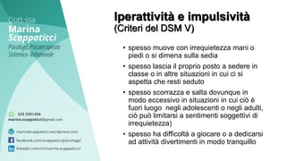 • spesso muove con irrequietezza mani o
piedi o si dimena sulla sedia
• spesso lascia il proprio posto a sedere in
classe o in altre situazioni in cui ci si
aspetta che resti seduto
• spesso scorrazza e salta dovunque in
modo eccessivo in situazioni in cui ciò è
fuori luogo negli adolescenti o negli adulti,
ciò può limitarsi a sentimenti soggettivi di
irrequietezza)
• spesso ha difficoltà a giocare o a dedicarsi
ad attività divertimenti in modo tranquillo
Iperattività e impulsività
(Criteri del DSM V)
 