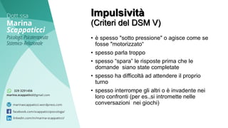 • è spesso "sotto pressione" o agisce come se
fosse "motorizzato“
• spesso parla troppo
• spesso “spara” le risposte prima che le
domande siano state completate
• spesso ha difficoltà ad attendere il proprio
turno
• spesso interrompe gli altri o è invadente nei
loro confronti (per es.,si intromette nelle
conversazioni nei giochi)
Impulsività
(Criteri del DSM V)
 