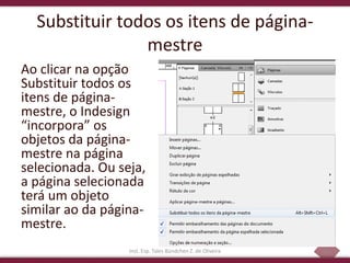 28
Substituir todos os itens de página-
mestre
Ao clicar na opção
Substituir todos os
itens de página-
mestre, o Indesign
“incorpora” os
objetos da página-
mestre na página
selecionada. Ou seja,
a página selecionada
terá um objeto
similar ao da página-
mestre.
Inst. Esp. Tales Bündchen Z. de Oliveira
 