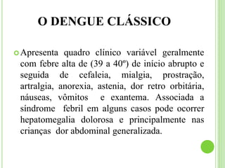 O DENGUE CLÁSSICO
Apresenta quadro clínico variável geralmente
com febre alta de (39 a 40º) de início abrupto e
seguida de cefaleia, mialgia, prostração,
artralgia, anorexia, astenia, dor retro orbitária,
náuseas, vômitos e exantema. Associada a
síndrome febril em alguns casos pode ocorrer
hepatomegalia dolorosa e principalmente nas
crianças dor abdominal generalizada.
 