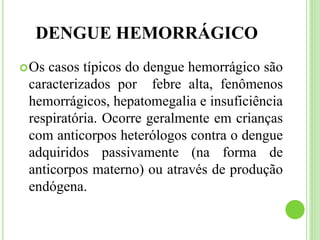 DENGUE HEMORRÁGICO
Os casos típicos do dengue hemorrágico são
caracterizados por febre alta, fenômenos
hemorrágicos, hepatomegalia e insuficiência
respiratória. Ocorre geralmente em crianças
com anticorpos heterólogos contra o dengue
adquiridos passivamente (na forma de
anticorpos materno) ou através de produção
endógena.
 