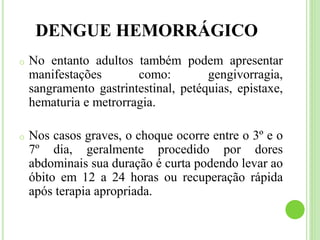 DENGUE HEMORRÁGICO
o No entanto adultos também podem apresentar
manifestações como: gengivorragia,
sangramento gastrintestinal, petéquias, epistaxe,
hematuria e metrorragia.
o Nos casos graves, o choque ocorre entre o 3º e o
7º dia, geralmente procedido por dores
abdominais sua duração é curta podendo levar ao
óbito em 12 a 24 horas ou recuperação rápida
após terapia apropriada.
 