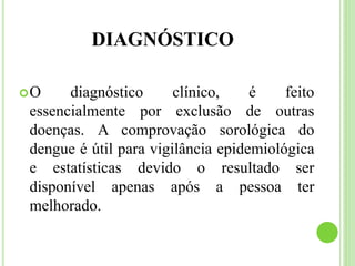 DIAGNÓSTICO
O diagnóstico clínico, é feito
essencialmente por exclusão de outras
doenças. A comprovação sorológica do
dengue é útil para vigilância epidemiológica
e estatísticas devido o resultado ser
disponível apenas após a pessoa ter
melhorado.
 