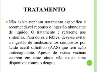 TRATAMENTO
Não existe nenhum tratamento especifico é
recomendável repouso e ingestão abundante
de liquido. O tratamento é referente aos
sintomas. Para dores e febres, deve-se evitar
a ingestão de medicamentos compostos por
ácido acetil salicílico (AAS) que tem ação
anticoagulante. Apesar de varias vacinas
estarem em teste ainda não existe uma
disponível contra o dengue.
 