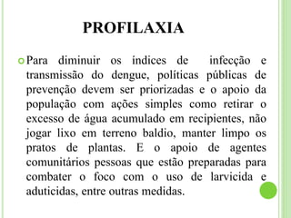 PROFILAXIA
Para diminuir os índices de infecção e
transmissão do dengue, políticas públicas de
prevenção devem ser priorizadas e o apoio da
população com ações simples como retirar o
excesso de água acumulado em recipientes, não
jogar lixo em terreno baldio, manter limpo os
pratos de plantas. E o apoio de agentes
comunitários pessoas que estão preparadas para
combater o foco com o uso de larvicida e
aduticidas, entre outras medidas.
 