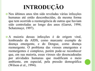 INTRODUÇÃO
 Nos últimos anos têm sido reveladas várias infecções
humanas até então desconhecidas, da mesma forma
que tem ocorrido a reemergência de outras que haviam
sido controladas ao longo dos anos (Garret, 1994;
Schatzmayr, 1997).
 A maioria dessas infecções é de origem viral,
lembrando da AIDS, como marcante exemplo de
doença emergente, e do Dengue, como doença
reemergente. O problema das viroses emergentes e
reemergentes é complexo, porém pode-se reconhecer
que, em sua maioria, essas viroses são desencadeadas
por atividades humanas que modificam o meio
ambiente, em especial, pela pressão demográfica
(Wilson et al., 1994).
 