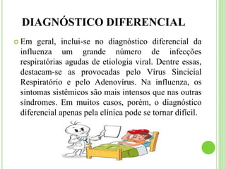 DIAGNÓSTICO DIFERENCIAL
 Em geral, inclui-se no diagnóstico diferencial da
influenza um grande número de infecções
respiratórias agudas de etiologia viral. Dentre essas,
destacam-se as provocadas pelo Vírus Sincicial
Respiratório e pelo Adenovírus. Na influenza, os
sintomas sistêmicos são mais intensos que nas outras
síndromes. Em muitos casos, porém, o diagnóstico
diferencial apenas pela clínica pode se tornar difícil.
 