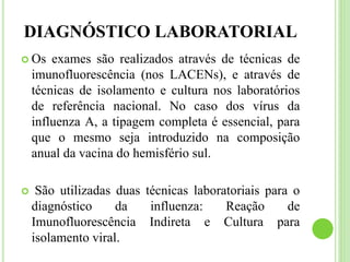 DIAGNÓSTICO LABORATORIAL
 Os exames são realizados através de técnicas de
imunofluorescência (nos LACENs), e através de
técnicas de isolamento e cultura nos laboratórios
de referência nacional. No caso dos vírus da
influenza A, a tipagem completa é essencial, para
que o mesmo seja introduzido na composição
anual da vacina do hemisfério sul.
 São utilizadas duas técnicas laboratoriais para o
diagnóstico da influenza: Reação de
Imunofluorescência Indireta e Cultura para
isolamento viral.
 