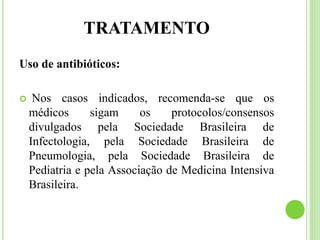 TRATAMENTO
Uso de antibióticos:
 Nos casos indicados, recomenda-se que os
médicos sigam os protocolos/consensos
divulgados pela Sociedade Brasileira de
Infectologia, pela Sociedade Brasileira de
Pneumologia, pela Sociedade Brasileira de
Pediatria e pela Associação de Medicina Intensiva
Brasileira.
 