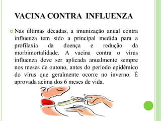 VACINA CONTRA INFLUENZA
 Nas últimas décadas, a imunização anual contra
influenza tem sido a principal medida para a
profilaxia da doença e redução da
morbimortalidade. A vacina contra o vírus
influenza deve ser aplicada anualmente sempre
nos meses de outono, antes do período epidêmico
do vírus que geralmente ocorre no inverno. É
aprovada acima dos 6 meses de vida.
 