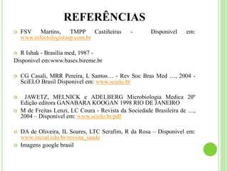 REFERÊNCIAS
 FSV Martins, TMPP Castiñeiras - Disponivel em:
www.infectologistasp.com.br
 R Ishak - Brasília med, 1987 -
Disponivel em:www.bases.bireme.br
 CG Casali, MRR Pereira, L Santos… - Rev Soc Bras Med …, 2004 -
SciELO Brasil Disponivel em: www.scielo.br
 JAWETZ, MELNICK e ADELBERG Microbiologia Medica 20º
Edição editora GANABARA KOOGAN 1998 RIO DE JANEIRO
 M de Freitas Lenzi, LC Coura - Revista da Sociedade Brasileira de …,
2004 – Disponivel em: www.scielo.br/pdf
 DA de Oliveira, IL Soares, LTC Serafim, R da Rosa – Disponivel em:
www.inesul.edu.br/revista_saude
 Imagens google brasil
 