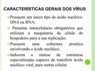 CARACTERÍSTICAS GERAIS DOS VÍRUS
Possuem um único tipo de ácido nucléico:
DNA ou RNA;
 Parasitas intracelulares obrigatórios que
utilizam a maquinaria da célula do
hospedeiro para a sua replicação;
Possuem uma cobertura protéica
envolvendo o ácido nucléico;
Induzem a síntese de estruturas
especializadas capazes de transferir ácido
nucléico viral, para outras células
 