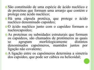  São constituído de uma espécie de ácido nucléico e
de proteínas que formam uma arranjo que contém e
protege este ácido nucléico;
 Há uma cápsula protéica, que protege o ácido
nucléico denominado capsídeo;
 O ácido nucléico junto com o capsídeo formam o
nucleocapsídeo;
 As proteínas ou subnidades estruturais que formam
os capsídeos, são chamados de protômeros as quais
se agrupam morfologicamente distintos
denominados capsômeros, mantidos juntos por
ligação não covalente;
 A ligação entre os capsômeros determina a simetria
dos capsídeo, que pode ser cúbica ou helicoidal;
 