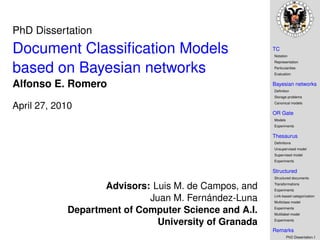 PhD Dissertation
Document Classiﬁcation Models                         TC
                                                      Notation
                                                      Representation

based on Bayesian networks                            Particularities
                                                      Evaluation


Alfonso E. Romero                                     Bayesian networks
                                                      Deﬁnition
                                                      Storage problems
                                                      Canonical models
April 27, 2010
                                                      OR Gate
                                                      Models
                                                      Experiments

                                                      Thesaurus
                                                      Deﬁnitions
                                                      Unsupervised model
                                                      Supervised model
                                                      Experiments

                                                      Structured
                                                      Structured documents

                   Advisors: Luis M. de Campos, and   Transformations
                                                      Experiments

                            Juan M. Fernández-Luna    Link-based categorization
                                                      Multiclass model

            Department of Computer Science and A.I.   Experiments
                                                      Multilabel model

                              University of Granada   Experiments

                                                      Remarks
                                                               PhD Dissertation.1
 