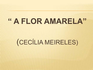“ A FLOR AMARELA”
(CECÍLIA MEIRELES)
 