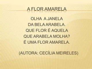 A FLOR AMARELA
OLHA A JANELA
DA BELA ARABELA.
QUE FLOR É AQUELA
QUE ARABELA MOLHA?
É UMA FLOR AMARELA.
(AUTORA: CECÍLIA MEIRELES)
 
