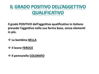 Il grado POSITIVO dell’aggettivo qualificativo in italiano
prevede l’aggettivo nella sua forma base, senza elementi
in più.
 La bambina BELLA
 Il leone FEROCE
 Il pennarello COLORATO
 